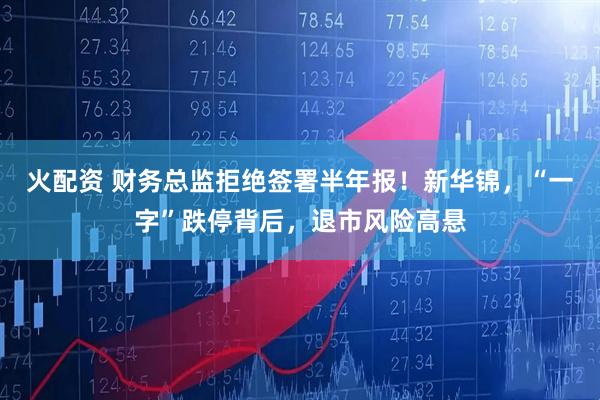 火配资 财务总监拒绝签署半年报！新华锦，“一字”跌停背后，退市风险高悬
