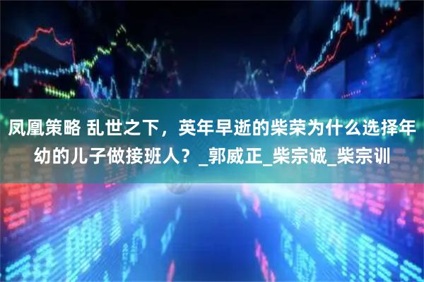 凤凰策略 乱世之下，英年早逝的柴荣为什么选择年幼的儿子做接班人？_郭威正_柴宗诚_柴宗训