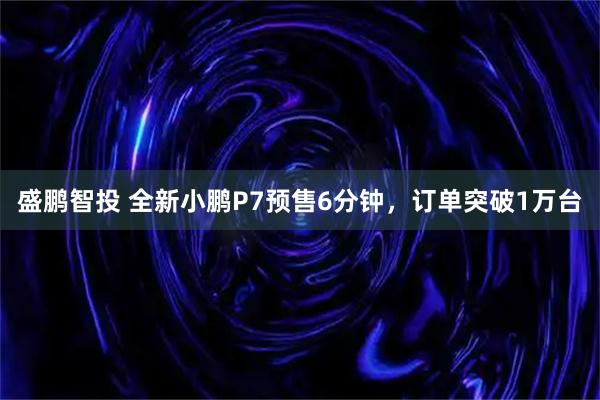 盛鹏智投 全新小鹏P7预售6分钟，订单突破1万台
