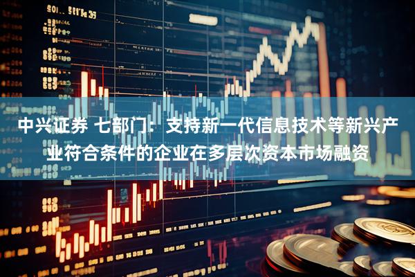 中兴证券 七部门：支持新一代信息技术等新兴产业符合条件的企业在多层次资本市场融资