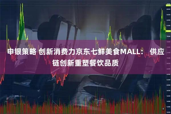 申银策略 创新消费力京东七鲜美食MALL： 供应链创新重塑餐饮品质