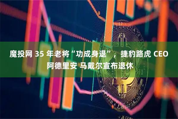 魔投网 35 年老将“功成身退”，捷豹路虎 CEO 阿德里安 马戴尔宣布退休