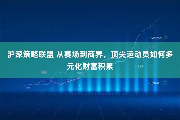 沪深策略联盟 从赛场到商界，顶尖运动员如何多元化财富积累