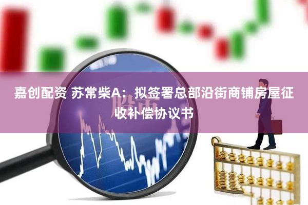 嘉创配资 苏常柴A：拟签署总部沿街商铺房屋征收补偿协议书