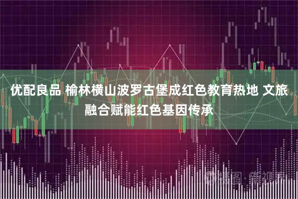 优配良品 榆林横山波罗古堡成红色教育热地 文旅融合赋能红色基因传承