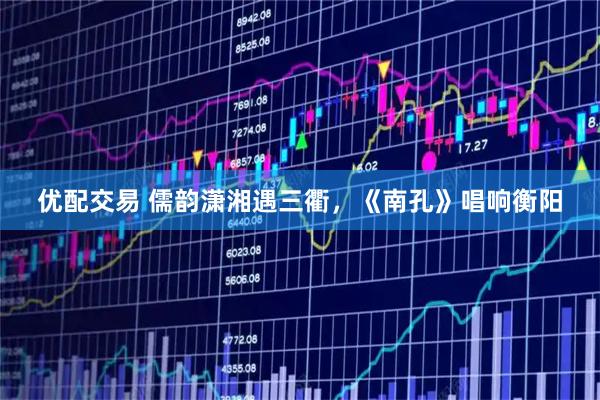 优配交易 儒韵潇湘遇三衢，《南孔》唱响衡阳