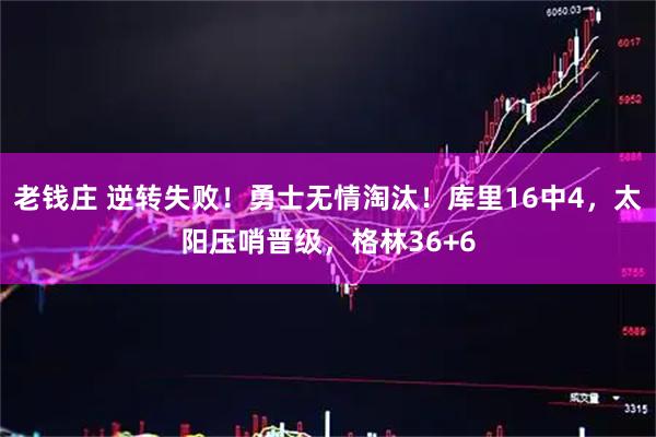 老钱庄 逆转失败！勇士无情淘汰！库里16中4，太阳压哨晋级，格林36+6