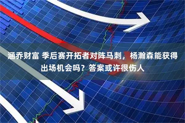 涵乔财富 季后赛开拓者对阵马刺，杨瀚森能获得出场机会吗？答案或许很伤人