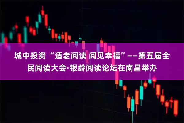 城中投资 “适老阅读 阅见幸福”——第五届全民阅读大会·银龄阅读论坛在南昌举办
