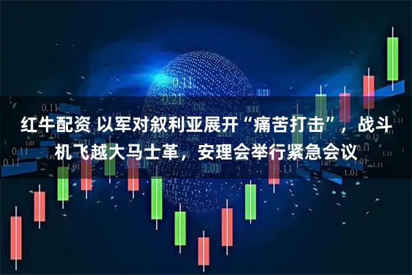 红牛配资 以军对叙利亚展开“痛苦打击”，战斗机飞越大马士革，安理会举行紧急会议