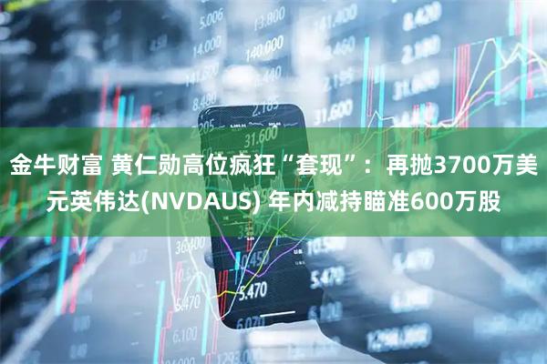 金牛财富 黄仁勋高位疯狂“套现”：再抛3700万美元英伟达(NVDAUS) 年内减持瞄准600万股