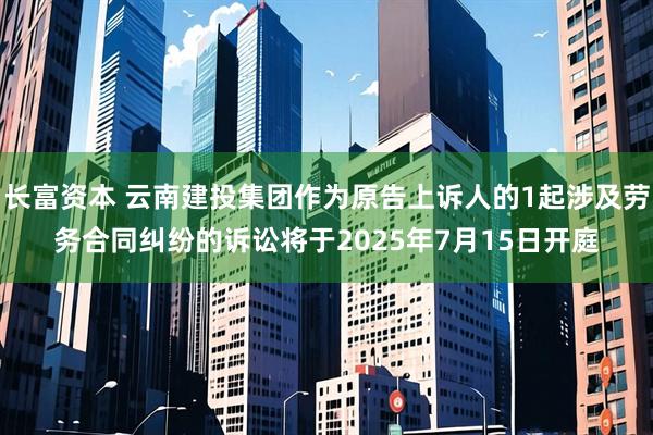 长富资本 云南建投集团作为原告上诉人的1起涉及劳务合同纠纷的诉讼将于2025年7月15日开庭
