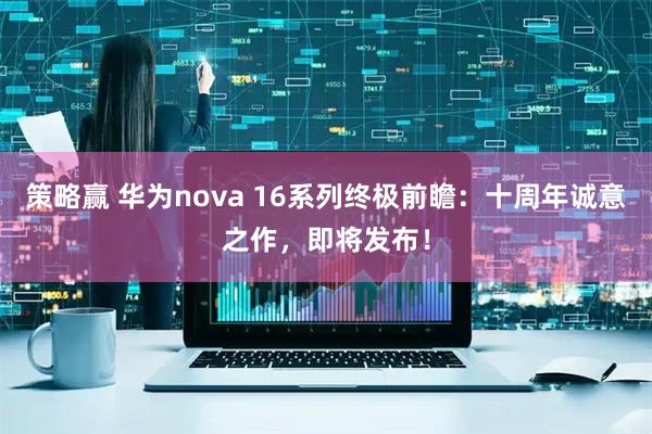 策略赢 华为nova 16系列终极前瞻：十周年诚意之作，即将发布！