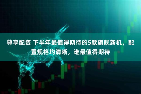 尊享配资 下半年最值得期待的5款旗舰新机，配置规格均清晰，谁最值得期待