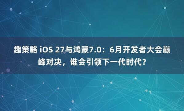 趣策略 iOS 27与鸿蒙7.0：6月开发者大会巅峰对决，谁会引领下一代时代？