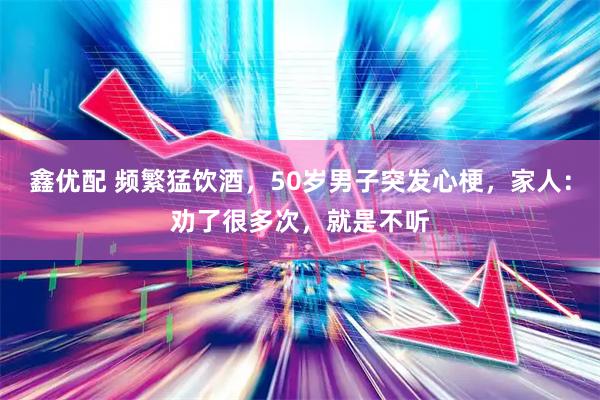 鑫优配 频繁猛饮酒，50岁男子突发心梗，家人：劝了很多次，就是不听
