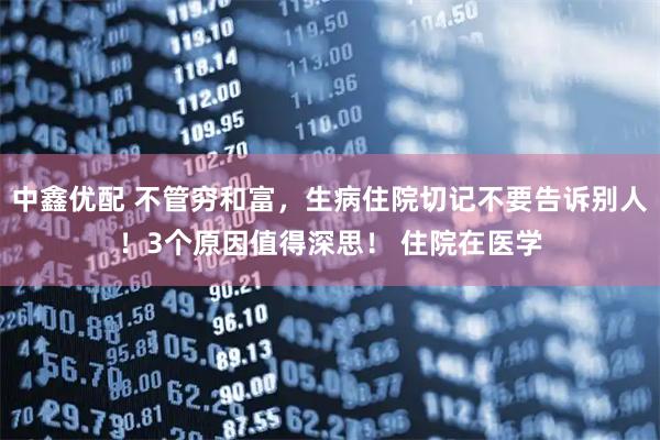 中鑫优配 不管穷和富，生病住院切记不要告诉别人！3个原因值得深思！ 住院在医学