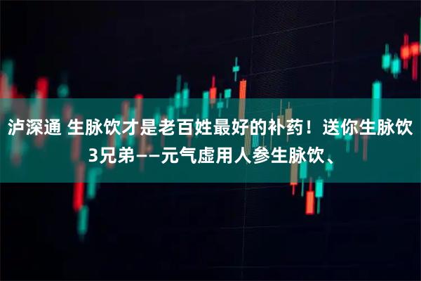 泸深通 生脉饮才是老百姓最好的补药！送你生脉饮3兄弟——元气虚用人参生脉饮、