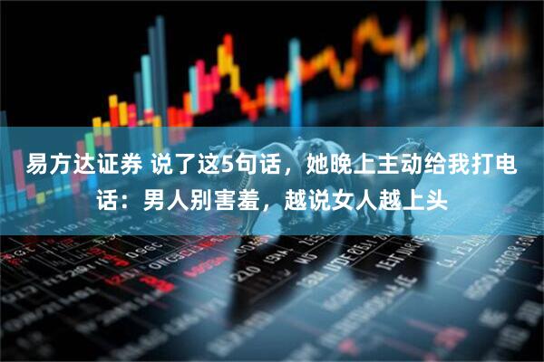 易方达证券 说了这5句话，她晚上主动给我打电话：男人别害羞，越说女人越上头