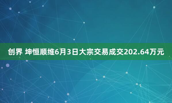 创界 坤恒顺维6月3日大宗交易成交202.64万元