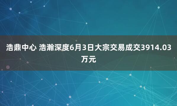 浩鼎中心 浩瀚深度6月3日大宗交易成交3914.03万元