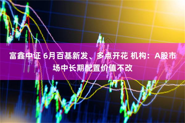 富鑫中证 6月百基新发、多点开花 机构：A股市场中长期配置价值不改