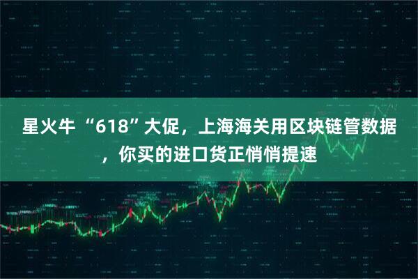 星火牛 “618”大促，上海海关用区块链管数据，你买的进口货正悄悄提速