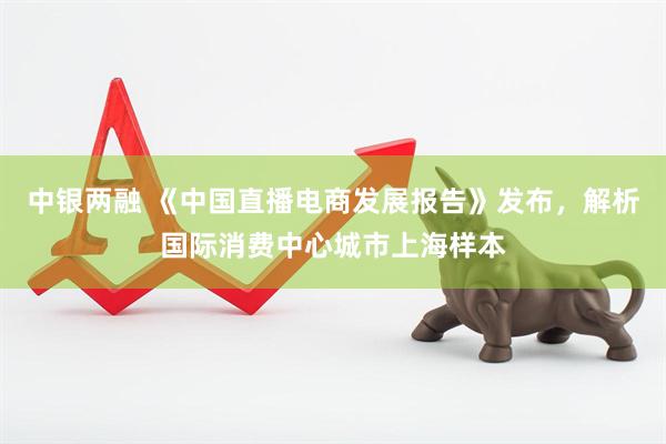 中银两融 《中国直播电商发展报告》发布，解析国际消费中心城市上海样本