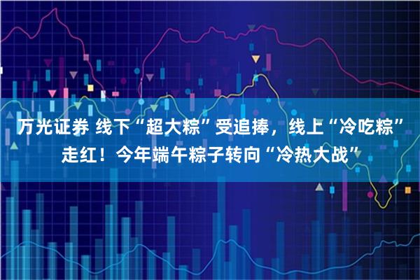 万光证券 线下“超大粽”受追捧，线上“冷吃粽”走红！今年端午粽子转向“冷热大战”