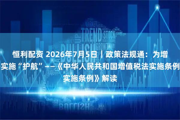 恒利配资 2026年7月5日｜政策法规通：为增值税法实施“护航”——《中华人民共和国增值税法实施条例》解读