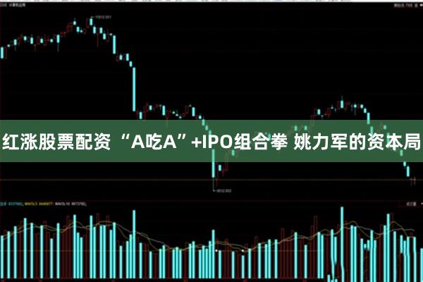 红涨股票配资 “A吃A”+IPO组合拳 姚力军的资本局