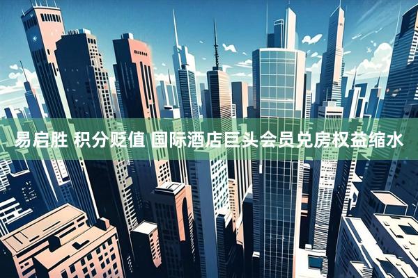 易启胜 积分贬值 国际酒店巨头会员兑房权益缩水