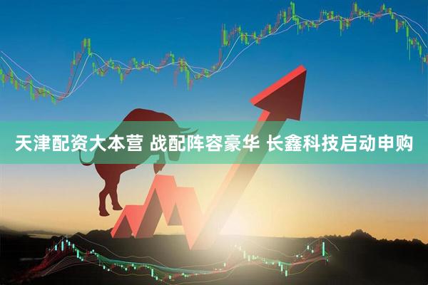 天津配资大本营 战配阵容豪华 长鑫科技启动申购