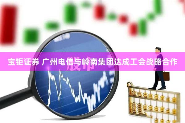 宝钜证券 广州电信与岭南集团达成工会战略合作