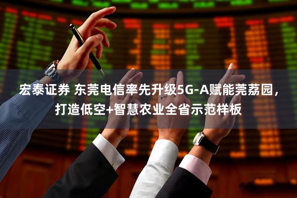 宏泰证券 东莞电信率先升级5G-A赋能莞荔园，打造低空+智慧农业全省示范样板