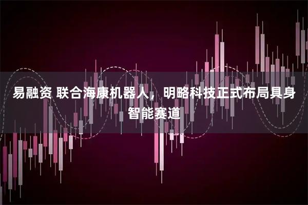 易融资 联合海康机器人，明略科技正式布局具身智能赛道
