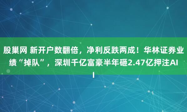 股巢网 新开户数翻倍，净利反跌两成！华林证券业绩“掉队”，深圳千亿富豪半年砸2.47亿押注AI